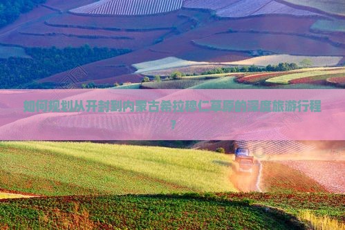 如何规划从开封到内蒙古希拉穆仁草原的深度旅游行程？