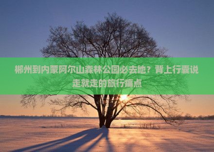 郴州到内蒙阿尔山森林公园必去地?背上行囊说走就走的旅行痛点 郴州到内蒙阿尔山森林公园必去地?背上行囊说走就走的旅行痛点