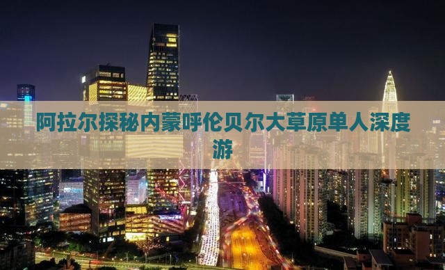 阿拉尔探秘内蒙呼伦贝尔大草原单人深度游