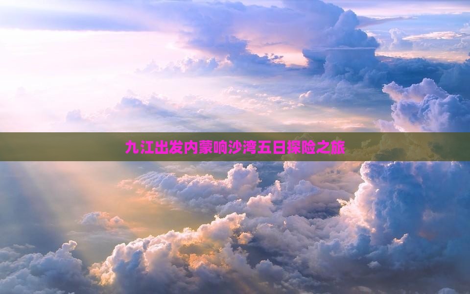 九江出发内蒙响沙湾五日探险之旅