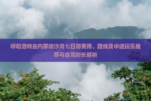 呼和浩特去内蒙响沙湾七日游费用、路线及中途玩乐推荐与自驾时长解析 呼和浩特去内蒙响沙湾七日游费用、路线及中途玩乐推荐与自驾时长解析