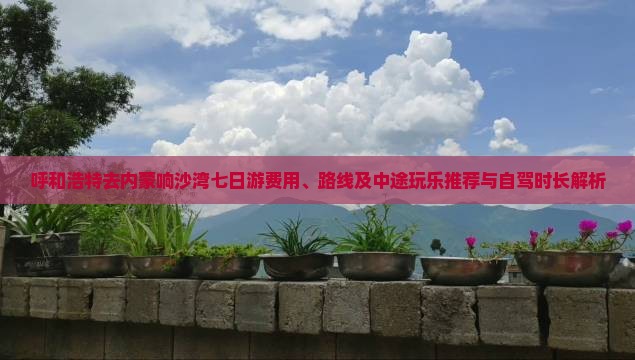 呼和浩特去内蒙响沙湾七日游费用、路线及中途玩乐推荐与自驾时长解析 呼和浩特去内蒙响沙湾七日游费用、路线及中途玩乐推荐与自驾时长解析