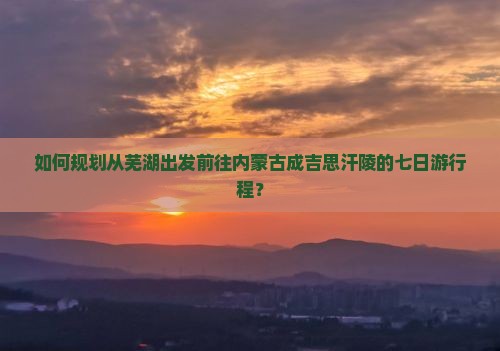 如何规划从芜湖出发前往内蒙古成吉思汗陵的七日游行程？