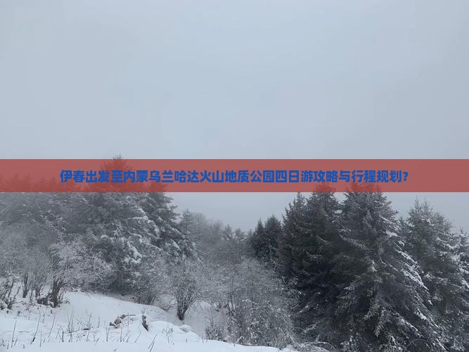 伊春出发至内蒙乌兰哈达火山地质公园四日游攻略与行程规划？