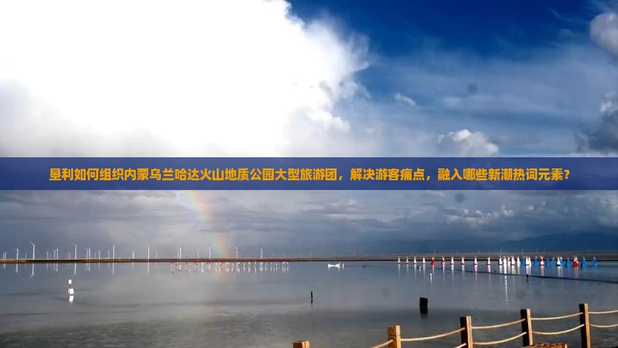 垦利如何组织内蒙乌兰哈达火山地质公园大型旅游团，解决游客痛点，融入哪些新潮热词元素？