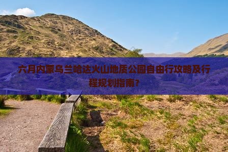 六月内蒙乌兰哈达火山地质公园自由行攻略及行程规划指南？