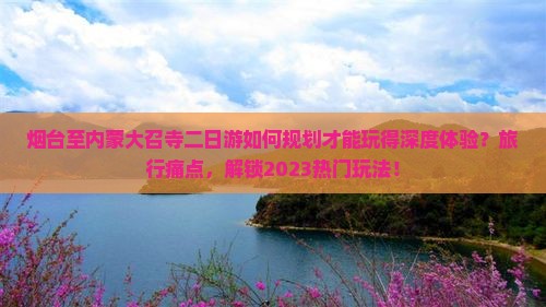 烟台至内蒙大召寺二日游如何规划才能玩得深度体验？旅行痛点，解锁2023热门玩法！