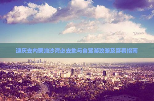 迪庆去内蒙响沙湾必去地与自驾游攻略及穿着指南