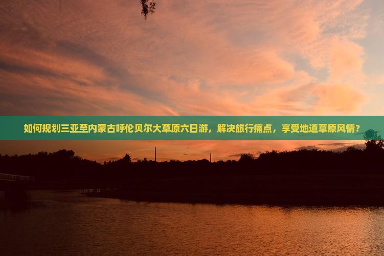 如何规划三亚至内蒙古呼伦贝尔大草原六日游，解决旅行痛点，享受地道草原风情？