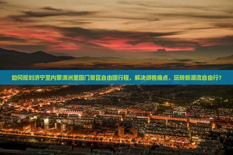 如何规划济宁至内蒙满洲里国门景区自由团行程，解决游客痛点，玩转新潮流自由行？