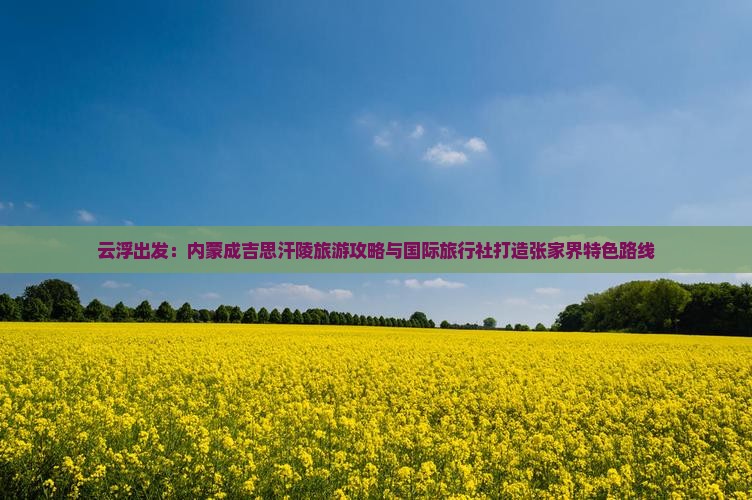 云浮出发：内蒙成吉思汗陵旅游攻略与国际旅行社打造张家界特色路线