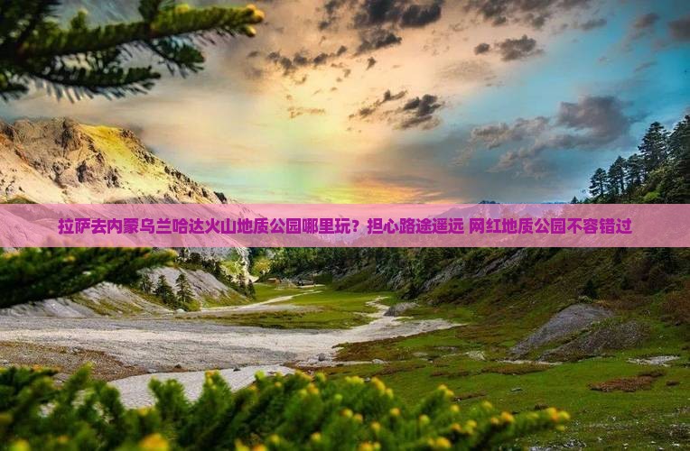 拉萨去内蒙乌兰哈达火山地质公园哪里玩？担心路途遥远+网红地质公园不容错过