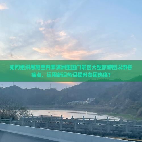 如何组织恩施至内蒙满洲里国门景区大型旅游团以游客痛点，运用新词热词提升参团热度？