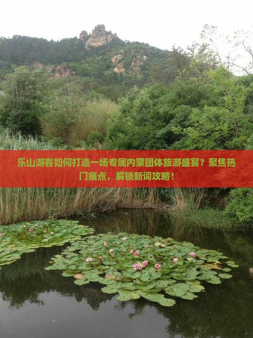 乐山游客如何打造一场专属内蒙团体旅游盛宴？聚焦热门痛点，解锁新词攻略！