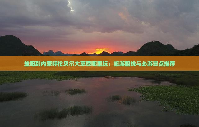 益阳到内蒙呼伦贝尔大草原哪里玩：旅游路线与必游景点推荐