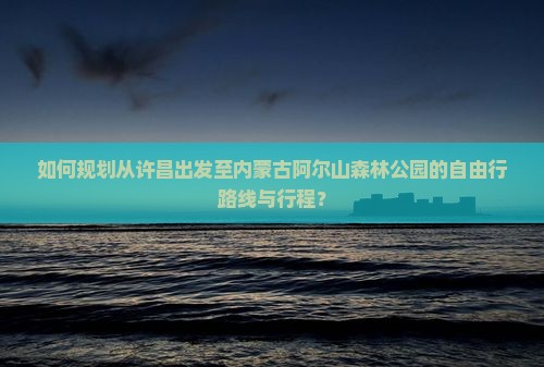 如何规划从许昌出发至内蒙古阿尔山森林公园的自由行路线与行程？