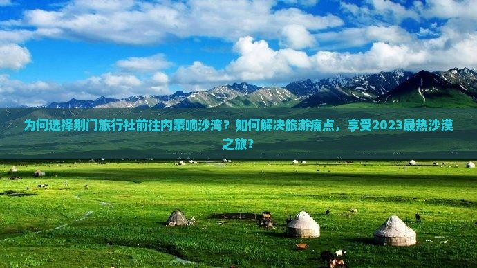 为何选择荆门旅行社前往内蒙响沙湾？如何解决旅游痛点，享受2023最热沙漠之旅？