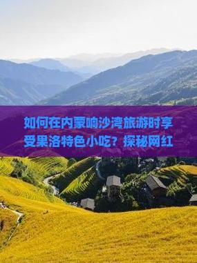 如何在内蒙响沙湾旅游时享受果洛特色小吃？探秘网红美食背后的痛点！