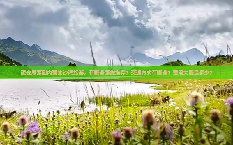想去思茅到内蒙响沙湾旅游，有哪些路线推荐？交通方式有哪些？费用大概是多少？
