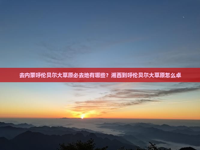 去内蒙呼伦贝尔大草原必去地有哪些？湘西到呼伦贝尔大草原怎么卓