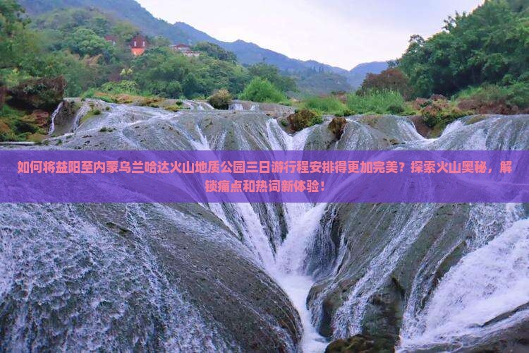 如何将益阳至内蒙乌兰哈达火山地质公园三日游行程安排得更加完美？探索火山奥秘，解锁痛点和热词新体验！