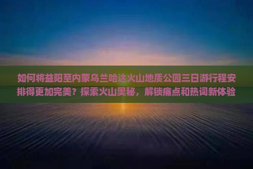 如何将益阳至内蒙乌兰哈达火山地质公园三日游行程安排得更加完美？探索火山奥秘，解锁痛点和热词新体验！