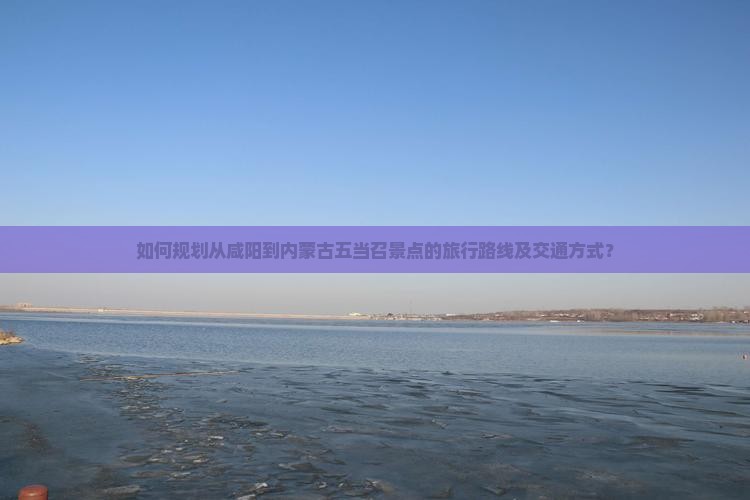 如何规划从咸阳到内蒙古五当召景点的旅行路线及交通方式？