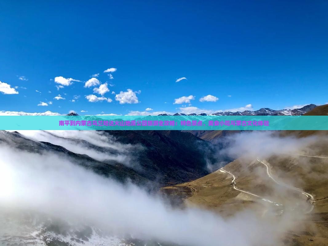 南平到内蒙古乌兰哈达火山地质公园旅游全攻略：特色景点、美食小吃与蒙古文化体验