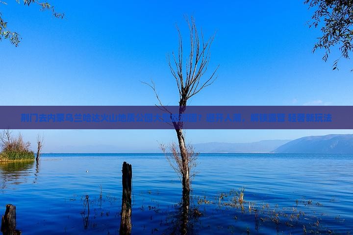 荆门去内蒙乌兰哈达火山地质公园大型旅游团？避开人潮，解锁露营+轻奢新玩法