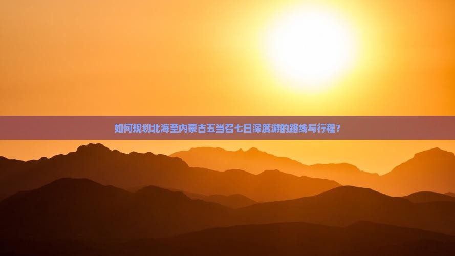 如何规划北海至内蒙古五当召七日深度游的路线与行程？