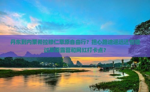 丹东到内蒙希拉穆仁草原自由行？担心路途遥远还怕错过草原露营和网红打卡点？