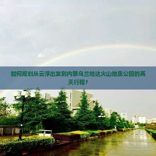 如何规划从云浮出发到内蒙乌兰哈达火山地质公园的两天行程？