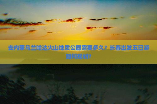 去内蒙乌兰哈达火山地质公园需要多久？长春出发五日游如何规划？