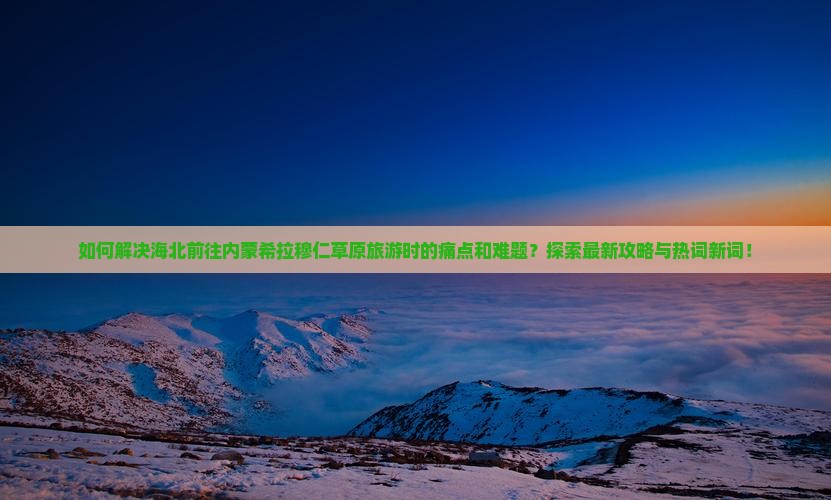 如何解决海北前往内蒙希拉穆仁草原旅游时的痛点和难题？探索最新攻略与热词新词！