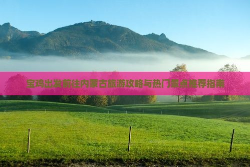 宝鸡出发前往内蒙古旅游攻略与热门景点推荐指南