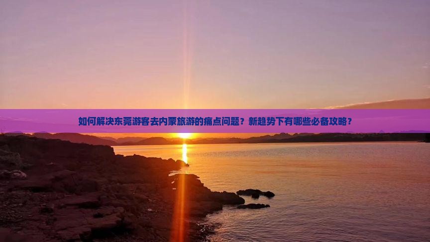 如何解决东莞游客去内蒙旅游的痛点问题？新趋势下有哪些必备攻略？