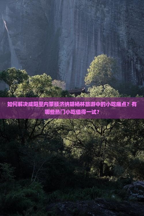 如何解决咸阳至内蒙额济纳胡杨林旅游中的小吃痛点？有哪些热门小吃值得一试？