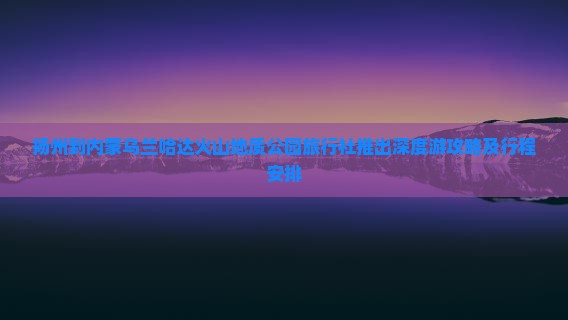 扬州到内蒙乌兰哈达火山地质公园旅行社推出深度游攻略及行程安排