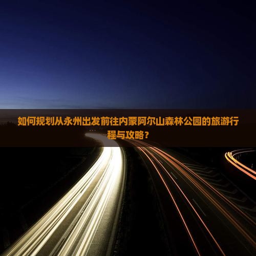 如何规划从永州出发前往内蒙阿尔山森林公园的旅游行程与攻略？