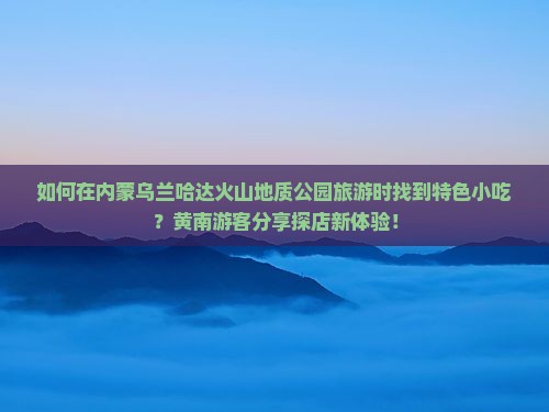 如何在内蒙乌兰哈达火山地质公园旅游时找到特色小吃？黄南游客分享探店新体验！