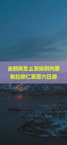 去鹤岗怎么安排到内蒙希拉穆仁草原六日游？有哪些路线推荐？