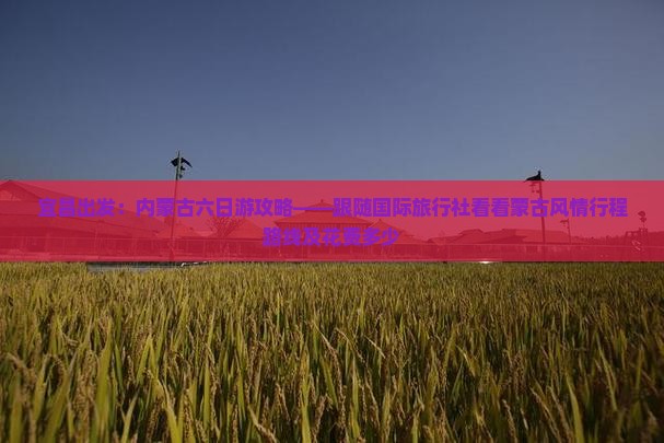 宜昌出发：内蒙古六日游攻略——跟随国际旅行社看看蒙古风情行程路线及花费多少
