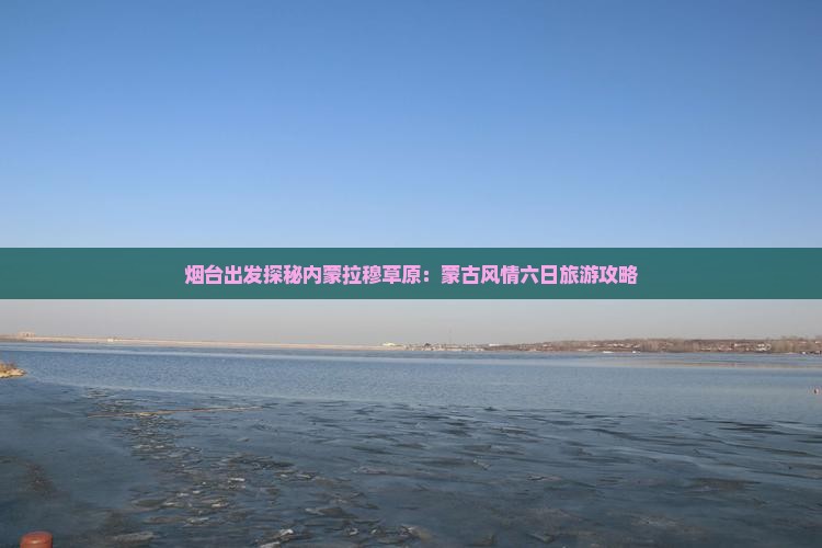 烟台出发探秘内蒙拉穆草原：蒙古风情六日旅游攻略