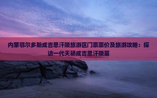 内蒙鄂尔多斯成吉思汗陵旅游区门票票价及旅游攻略：探访一代天骄成吉思汗陵墓
