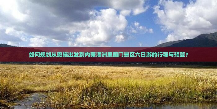 如何规划从恩施出发到内蒙满洲里国门景区六日游的行程与预算？