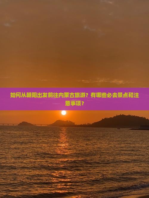 如何从朝阳出发前往内蒙古旅游？有哪些必去景点和注意事项？