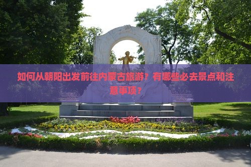 如何从朝阳出发前往内蒙古旅游？有哪些必去景点和注意事项？