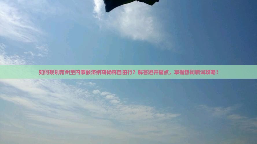 如何规划常州至内蒙额济纳胡杨林自由行？解答避开痛点，掌握热词新词攻略！