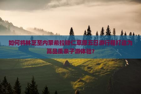 如何将林芝至内蒙希拉穆仁草原五日游行程打造为高品质亲子游体验？