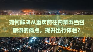 如何解决从重庆前往内蒙五当召旅游的痛点，提升出行体验？